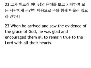 23 그가 이르러 하나님의 은혜를 보고 기뻐하여 모
든 사람에게 굳건한 마음으로 주와 함께 머물러 있으
라 권하니
23 When he arrived and saw the evidence of
the grace of God, he was glad and
encouraged them all to remain true to the
Lord with all their hearts.
 