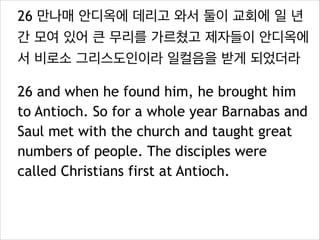 26 만나매 안디옥에 데리고 와서 둘이 교회에 일 년
간 모여 있어 큰 무리를 가르쳤고 제자들이 안디옥에
서 비로소 그리스도인이라 일컬음을 받게 되었더라
26 and when he found him, he brought him
to Antioch. So for a whole year Barnabas and
Saul met with the church and taught great
numbers of people. The disciples were
called Christians first at Antioch.
 