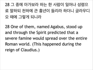 28 그 중에 아가보라 하는 한 사람이 일어나 성령으
로 말하되 천하에 큰 흉년이 들리라 하더니 글라우디
오 때에 그렇게 되니라
28 One of them, named Agabus, stood up
and through the Spirit predicted that a
severe famine would spread over the entire
Roman world. (This happened during the
reign of Claudius.)
 
