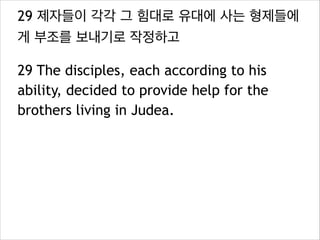 29 제자들이 각각 그 힘대로 유대에 사는 형제들에
게 부조를 보내기로 작정하고
29 The disciples, each according to his
ability, decided to provide help for the
brothers living in Judea.
 