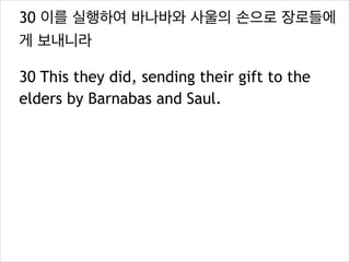 30 이를 실행하여 바나바와 사울의 손으로 장로들에
게 보내니라
30 This they did, sending their gift to the
elders by Barnabas and Saul.
 