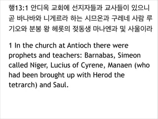 행13:1 안디옥 교회에 선지자들과 교사들이 있으니
곧 바나바와 니게르라 하는 시므온과 구레네 사람 루
기오와 분봉 왕 헤롯의 젖동생 마나엔과 및 사울이라
1 In the church at Antioch there were
prophets and teachers: Barnabas, Simeon
called Niger, Lucius of Cyrene, Manaen (who
had been brought up with Herod the
tetrarch) and Saul.
 