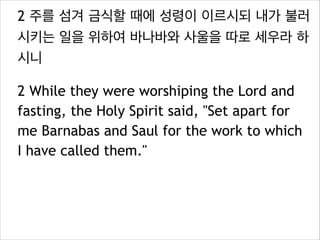 2 주를 섬겨 금식할 때에 성령이 이르시되 내가 불러
시키는 일을 위하여 바나바와 사울을 따로 세우라 하
시니
2 While they were worshiping the Lord and
fasting, the Holy Spirit said, "Set apart for
me Barnabas and Saul for the work to which
I have called them."
 