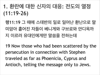 1. 환란에 대한 신자의 대응: 전도의 열정
(11:19-26)
행11:19 그 때에 스데반의 일로 일어난 환난으로 말
미암아 흩어진 자들이 베니게와 구브로와 안디옥까
지 이르러 유대인에게만 말씀을 전하는데
19 Now those who had been scattered by the
persecution in connection with Stephen
traveled as far as Phoenicia, Cyprus and
Antioch, telling the message only to Jews.
 