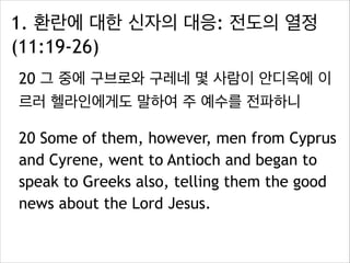 1. 환란에 대한 신자의 대응: 전도의 열정
(11:19-26)
20 그 중에 구브로와 구레네 몇 사람이 안디옥에 이
르러 헬라인에게도 말하여 주 예수를 전파하니
20 Some of them, however, men from Cyprus
and Cyrene, went to Antioch and began to
speak to Greeks also, telling them the good
news about the Lord Jesus.
 