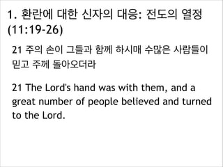 1. 환란에 대한 신자의 대응: 전도의 열정
(11:19-26)
21 주의 손이 그들과 함께 하시매 수많은 사람들이
믿고 주께 돌아오더라
21 The Lord's hand was with them, and a
great number of people believed and turned
to the Lord.
 