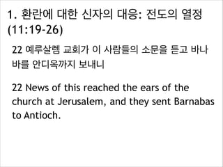 1. 환란에 대한 신자의 대응: 전도의 열정
(11:19-26)
22 예루살렘 교회가 이 사람들의 소문을 듣고 바나
바를 안디옥까지 보내니
22 News of this reached the ears of the
church at Jerusalem, and they sent Barnabas
to Antioch.
 