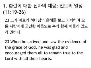 1. 환란에 대한 신자의 대응: 전도의 열정
(11:19-26)
23 그가 이르러 하나님의 은혜를 보고 기뻐하여 모
든 사람에게 굳건한 마음으로 주와 함께 머물러 있으
라 권하니
23 When he arrived and saw the evidence of
the grace of God, he was glad and
encouraged them all to remain true to the
Lord with all their hearts.
 
