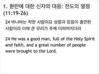 1. 환란에 대한 신자의 대응: 전도의 열정
(11:19-26)
24 바나바는 착한 사람이요 성령과 믿음이 충만한
사람이라 이에 큰 무리가 주께 더하여지더라
24 He was a good man, full of the Holy Spirit
and faith, and a great number of people
were brought to the Lord.
 