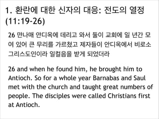 1. 환란에 대한 신자의 대응: 전도의 열정
(11:19-26)
26 만나매 안디옥에 데리고 와서 둘이 교회에 일 년간 모
여 있어 큰 무리를 가르쳤고 제자들이 안디옥에서 비로소
그리스도인이라 일컬음을 받게 되었더라
26 and when he found him, he brought him to
Antioch. So for a whole year Barnabas and Saul
met with the church and taught great numbers of
people. The disciples were called Christians first
at Antioch.
 