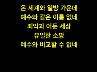 온 세계와 열방 가운데 !
예수와 같은 이름 없네!
죄악과 어둔 세상 !
유일한 소망 !
예수와 비교할 수 없네
 