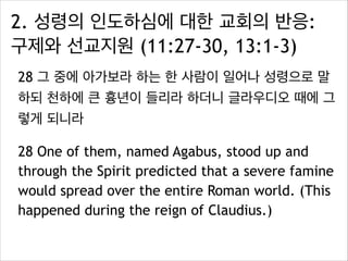 2. 성령의 인도하심에 대한 교회의 반응:
구제와 선교지원 (11:27-30, 13:1-3)
28 그 중에 아가보라 하는 한 사람이 일어나 성령으로 말
하되 천하에 큰 흉년이 들리라 하더니 글라우디오 때에 그
렇게 되니라
28 One of them, named Agabus, stood up and
through the Spirit predicted that a severe famine
would spread over the entire Roman world. (This
happened during the reign of Claudius.)
 