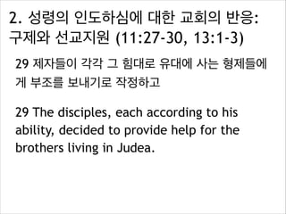 2. 성령의 인도하심에 대한 교회의 반응:
구제와 선교지원 (11:27-30, 13:1-3)
29 제자들이 각각 그 힘대로 유대에 사는 형제들에
게 부조를 보내기로 작정하고
29 The disciples, each according to his
ability, decided to provide help for the
brothers living in Judea.
 
