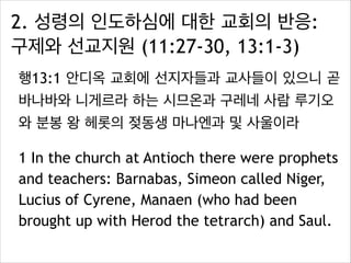 2. 성령의 인도하심에 대한 교회의 반응:
구제와 선교지원 (11:27-30, 13:1-3)
행13:1 안디옥 교회에 선지자들과 교사들이 있으니 곧
바나바와 니게르라 하는 시므온과 구레네 사람 루기오
와 분봉 왕 헤롯의 젖동생 마나엔과 및 사울이라
1 In the church at Antioch there were prophets
and teachers: Barnabas, Simeon called Niger,
Lucius of Cyrene, Manaen (who had been
brought up with Herod the tetrarch) and Saul.
 