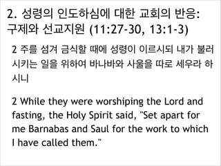 2. 성령의 인도하심에 대한 교회의 반응:
구제와 선교지원 (11:27-30, 13:1-3)
2 주를 섬겨 금식할 때에 성령이 이르시되 내가 불러
시키는 일을 위하여 바나바와 사울을 따로 세우라 하
시니
2 While they were worshiping the Lord and
fasting, the Holy Spirit said, "Set apart for
me Barnabas and Saul for the work to which
I have called them."
 