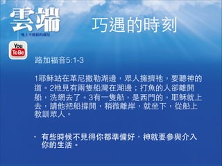 巧遇的時刻
1耶穌站在⾰革尼撒勒湖邊，眾⼈人擁擠祂，要聽神的
道。2祂⾒見有兩隻船灣在湖邊；打⿂魚的⼈人卻離開
船，洗網去了。3有⼀一隻船，是⻄西⾨門的，耶穌就上
去，請他把船撐開，稍微離岸，就坐下，從船上
教訓眾⼈人。
路加福⾳音5:1-3
• 有些時候不⾒見得你都準備好，神就要參與介⼊入
你的⽣生活。
 