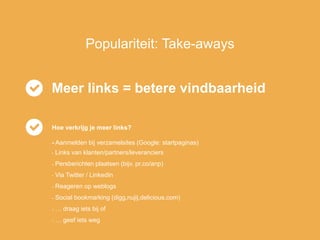 Populariteit: Take-aways
Meer links = betere vindbaarheid
Hoe verkrijg je meer links?
- Aanmelden bij verzamelsites (Google: startpaginas)
- Links van klanten/partners/leveranciers
- Persberichten plaatsen (bijv. pr.co/anp)
- Via Twitter / LinkedIn
- Reageren op weblogs
- Social bookmarking (digg,nujij,delicious.com)
- … draag iets bij of
- … geef iets weg
 