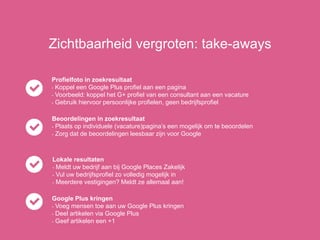 Zichtbaarheid vergroten: take-aways
Profielfoto in zoekresultaat
- Koppel een Google Plus profiel aan een pagina
- Voorbeeld: koppel het G+ profiel van een consultant aan een vacature
- Gebruik hiervoor persoonlijke profielen, geen bedrijfsprofiel
Beoordelingen in zoekresultaat
- Plaats op individuele (vacature)pagina’s een mogelijk om te beoordelen
- Zorg dat de beoordelingen leesbaar zijn voor Google
Lokale resultaten
- Meldt uw bedrijf aan bij Google Places Zakelijk
- Vul uw bedrijfsprofiel zo volledig mogelijk in
- Meerdere vestigingen? Meldt ze allemaal aan!
Google Plus kringen
- Voeg mensen toe aan uw Google Plus kringen
- Deel artikelen via Google Plus
- Geef artikelen een +1
 