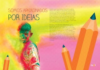 SOMOS APAIXONADOS
POR IDEIAS
Desde nosso nascimento, os primeiros gestos,
mesmo sem palavras, expressam uma série de
sentidos carregados de fortes sentimentos. Essa
comunicação cria uma relação de paixão e laços
que certamente nos acompanham durante toda
a vida. Estamos cercados de pessoas e proces-
sos, e precisamos nos relacionar com eles, e por
isso a comunicação é uma das coisas de maior
importância em nossas vidas. Imagina, como seria
se não pudéssemos nos comunicar?
Pensando em tudo isso, entendemos que é
preciso ser sensível aos detalhes de todo pro-
cesso de comunicação: sejam elas transmitidas
em conteúdo institucional, propaganda, ou ações
de marketing. É preciso criar uma linguagem
para cada tipo de público que atinja os sentidos,
sem deixar de destacar características técnicas
dos produtos e serviços, e que atenda às mais
diversas necessidades do seu público para que
a mensagem seja não somente transmitida, mas
compreendida e se transforme em valor, em algo
concreto.
 