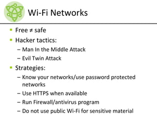 Wi-Fi Networks
 Free ≠ safe
 Hacker tactics:
– Man In the Middle Attack
– Evil Twin Attack
 Strategies:
– Know your networks/use password protected
networks
– Use HTTPS when available
– Run Firewall/antivirus program
– Do not use public Wi-Fi for sensitive material
 