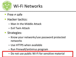 Wi-Fi Networks
 Free ≠ safe
 Hacker tactics:
– Man In the Middle Attack
– Evil Twin Attack
 Strategies:
– Know your networks/use password protected
networks
– Use HTTPS when available
– Run Firewall/antivirus program
– Do not use public Wi-Fi for sensitive material
 