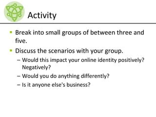 Activity
 Break into small groups of between three and
five.
 Discuss the scenarios with your group.
– Would this impact your online identity positively?
Negatively?
– Would you do anything differently?
– Is it anyone else's business?
 