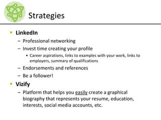 Strategies
 LinkedIn
– Professional networking
– Invest time creating your profile
• Career aspirations, links to examples with your work, links to
employers, summary of qualifications
– Endorsements and references
– Be a follower!
 Vizify
– Platform that helps you easily create a graphical
biography that represents your resume, education,
interests, social media accounts, etc.
 