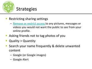 Strategies
 Restricting sharing settings
– Remove or restrict access to any pictures, messages or
videos you would not want the public to see from your
online profile.
 Asking friends not to tag photos of you
 Quality > Quantity
 Search your name frequently & delete unwanted
content
– Google (or Google images)
– Google Alert
 