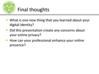 Final thoughts
 What is one new thing that you learned about your
digital identity?
 Did this presentation create any concerns about
your online privacy?
 How can your professional enhance your online
presence?
 