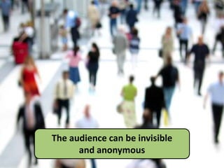 The audience can be invisible
and anonymous
 