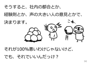 14	
そうすると、社内の都合とか、
経験則とか、声の⼤大きい⼈人の意⾒見見とかで、
決まります。
それが100%悪いわけじゃないけど、
でも、それでいいんだっけ？
 