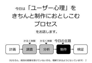 2	
今⽇日は「ユーザー⼼心理理」を
きちんと制作におとしこむ
プロセス
をお話します。
計画 調査 制作
今⽇日の主題
検証
かるく体験 かるく体験
分析
（もちろん、前回の授業を受けていない⽅方も、理理解できるようになっています）
 