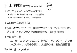⽻羽⼭山  祥樹  HAYAMA  Yoshiki
v インフォメーションアーキテクト
•  使いやすいWebサイトをつくる専⾨門家
•  HCD-‐‑‒Net認定  ⼈人間中⼼心設計専⾨門家
v Web業界に16年年くらい
v 担当したWebサイトが、雑誌のWebユーザビリティランキン
グで国内トップクラスの評価を受ける 　ほか実積多数
v 主な専⾨門分野
•  ユーザーエクスペリエンス、情報アーキテクチャ、アクセ
シビリティ、⼈人間中⼼心設計、⼤大規模CMS、制作品質管理理
Twi$er：@storywriter	
 5	
 