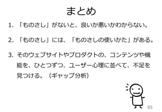まとめ
65	
1.  「ものさし」がないと、良良いか悪いかわからない。
2.  「ものさし」には、「ものさしの使いかた」がある。
3.  そのウェブサイトやプロダクトの、コンテンツや機
能を、ひとつずつ、ユーザー⼼心理理に並べて、不不⾜足を
⾒見見つける。（ギャップ分析）
 