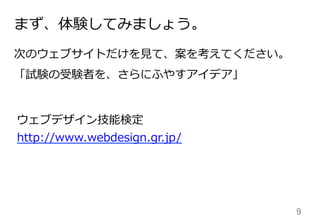 9	
まず、体験してみましょう。
次のウェブサイトだけを⾒見見て、案を考えてください。
「試験の受験者を、さらにふやすアイデア」
ウェブデザイン技能検定
http://www.webdesign.gr.jp/
 