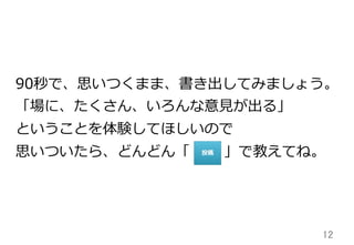 12	
90秒で、思いつくまま、書き出してみましょう。
「場に、たくさん、いろんな意⾒見見が出る」
ということを体験してほしいので
思いついたら、どんどん「 　 　  」で教えてね。
 