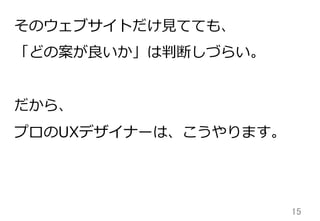 15	
そのウェブサイトだけ⾒見見てても、
「どの案が良良いか」は判断しづらい。
だから、
プロのUXデザイナーは、こうやります。
 