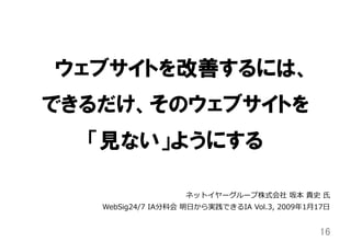 ウェブサイトを改善するには、
できるだけ、そのウェブサイトを
「見ない」ようにする
16	
ネットイヤーグループ株式会社  坂本  貴史  ⽒氏
WebSig24/7  IA分科会  明⽇日から実践できるIA  Vol.3,  2009年年1⽉月17⽇日
 