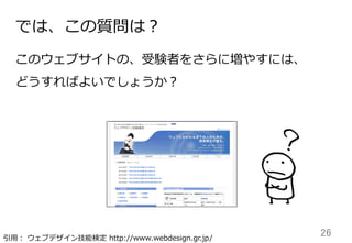 26	
では、この質問は？
このウェブサイトの、受験者をさらに増やすには、
どうすればよいでしょうか？
引⽤用：  ウェブデザイン技能検定  http://www.webdesign.gr.jp/
 