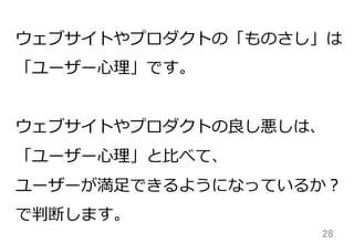 28	
ウェブサイトやプロダクトの「ものさし」は
「ユーザー⼼心理理」です。
ウェブサイトやプロダクトの良良し悪しは、
「ユーザー⼼心理理」と⽐比べて、
ユーザーが満⾜足できるようになっているか？
で判断します。
 
