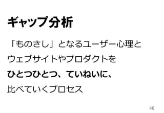 46	
「ものさし」となるユーザー⼼心理理と
ウェブサイトやプロダクトを
ひとつひとつ、ていねいに、
⽐比べていくプロセス
ギャップ分析
 