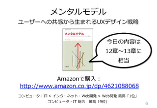 6	
メンタルモデル
ユーザーへの共感から⽣生まれるUXデザイン戦略略
Amazonで購⼊入：
http://www.amazon.co.jp/dp/4621088068
コンピュータ・IT  >  インターネット・Web開発  >  Web開発  最⾼高「1位」
コンピュータ・IT  総合 　最⾼高「9位」
今⽇日の内容は
12章〜～13章に
相当
 