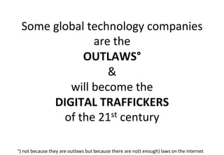 Some	
  global	
  technology	
  companies	
  
are	
  the	
  	
  
OUTLAWS°	
  
&	
  
will	
  become	
  the	
  	
  
DIGITAL	
  TRAFFICKERS	
  	
  
of	
  the	
  21st	
  century	
  
°)	
  not	
  because	
  they	
  are	
  outlaws	
  but	
  because	
  there	
  are	
  no(t	
  enough)	
  laws	
  on	
  the	
  internet	
  
 