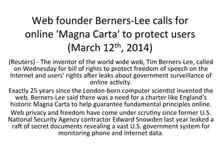 Web	
  founder	
  Berners-­‐Lee	
  calls	
  for	
  
online	
  'Magna	
  Carta'	
  to	
  protect	
  users	
  
(March	
  12th,	
  2014)	
  
(Reuters)	
  -­‐	
  The	
  inventor	
  of	
  the	
  world	
  wide	
  web,	
  Tim	
  Berners-­‐Lee,	
  called	
  
on	
  Wednesday	
  for	
  bill	
  of	
  rights	
  to	
  protect	
  freedom	
  of	
  speech	
  on	
  the	
  
Internet	
  and	
  users'	
  rights	
  a]er	
  leaks	
  about	
  government	
  surveillance	
  of	
  
online	
  acWvity.	
  
Exactly	
  25	
  years	
  since	
  the	
  London-­‐born	
  computer	
  scienWst	
  invented	
  the	
  
web,	
  Berners-­‐Lee	
  said	
  there	
  was	
  a	
  need	
  for	
  a	
  charter	
  like	
  England's	
  
historic	
  Magna	
  Carta	
  to	
  help	
  guarantee	
  fundamental	
  principles	
  online.	
  
Web	
  privacy	
  and	
  freedom	
  have	
  come	
  under	
  scruWny	
  since	
  former	
  U.S.	
  
NaWonal	
  Security	
  Agency	
  contractor	
  Edward	
  Snowden	
  last	
  year	
  leaked	
  a	
  
ra]	
  of	
  secret	
  documents	
  revealing	
  a	
  vast	
  U.S.	
  government	
  system	
  for	
  
monitoring	
  phone	
  and	
  Internet	
  data.	
  
 