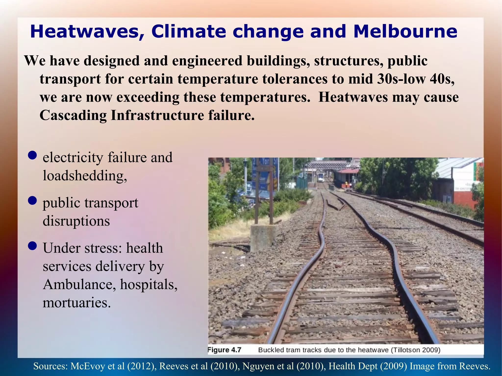 Heatwaves, Climate change and Melbourne
We have designed and engineered buildings, structures, public
transport for certain temperature tolerances to mid 30s-low 40s,
we are now exceeding these temperatures. Heatwaves may cause
Cascading Infrastructure failure.
Sources: McEvoy et al (2012), Reeves et al (2010), Nguyen et al (2010), Health Dept (2009) Image from Reeves.
electricity failure and
loadshedding,
public transport
disruptions
Under stress: health
services delivery by
Ambulance, hospitals,
mortuaries.
 