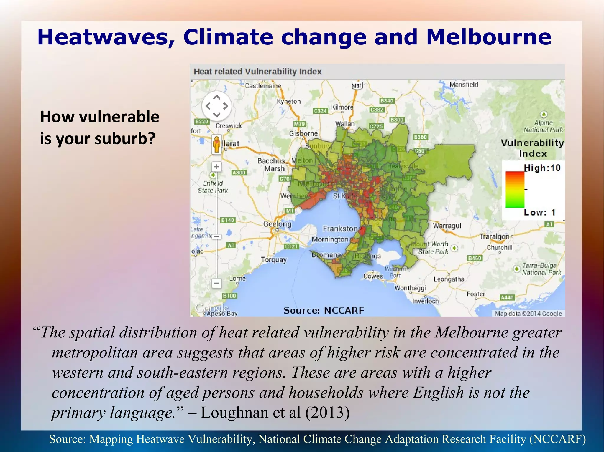 Heatwaves, Climate change and Melbourne
“The spatial distribution of heat related vulnerability in the Melbourne greater
metropolitan area suggests that areas of higher risk are concentrated in the
western and south-eastern regions. These are areas with a higher
concentration of aged persons and households where English is not the
primary language.” – Loughnan et al (2013)
Source: Mapping Heatwave Vulnerability, National Climate Change Adaptation Research Facility (NCCARF)
How vulnerable
is your suburb?
 