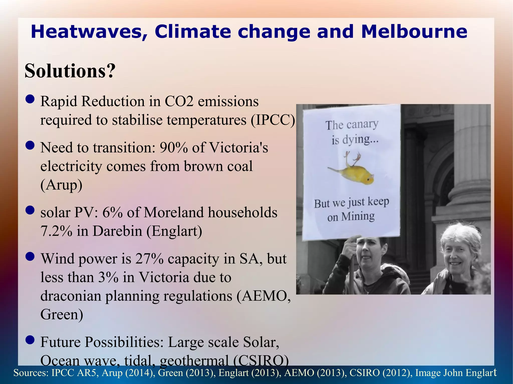 Heatwaves, Climate change and Melbourne
Solutions?
Rapid Reduction in CO2 emissions
required to stabilise temperatures (IPCC)
Need to transition: 90% of Victoria's
electricity comes from brown coal
(Arup)
solar PV: 6% of Moreland households
7.2% in Darebin (Englart)
Wind power is 27% capacity in SA, but
less than 3% in Victoria due to
draconian planning regulations (AEMO,
Green)
Future Possibilities: Large scale Solar,
Ocean wave, tidal, geothermal (CSIRO)
Sources: IPCC AR5, Arup (2014), Green (2013), Englart (2013), AEMO (2013), CSIRO (2012), Image John Englart
 
