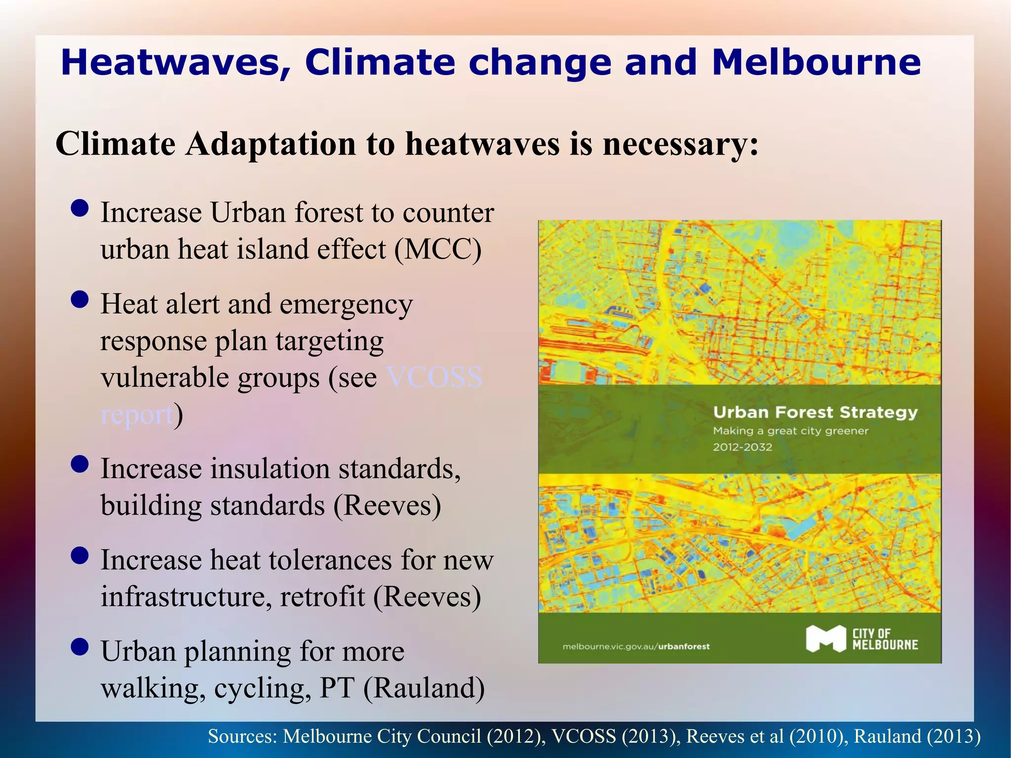 Heatwaves, Climate change and Melbourne
Increase Urban forest to counter
urban heat island effect (MCC)
Heat alert and emergency
response plan targeting
vulnerable groups (see VCOSS
report)
Increase insulation standards,
building standards (Reeves)
Increase heat tolerances for new
infrastructure, retrofit (Reeves)
Urban planning for more
walking, cycling, PT (Rauland)
Sources: Melbourne City Council (2012), VCOSS (2013), Reeves et al (2010), Rauland (2013)
Climate Adaptation to heatwaves is necessary:
 
