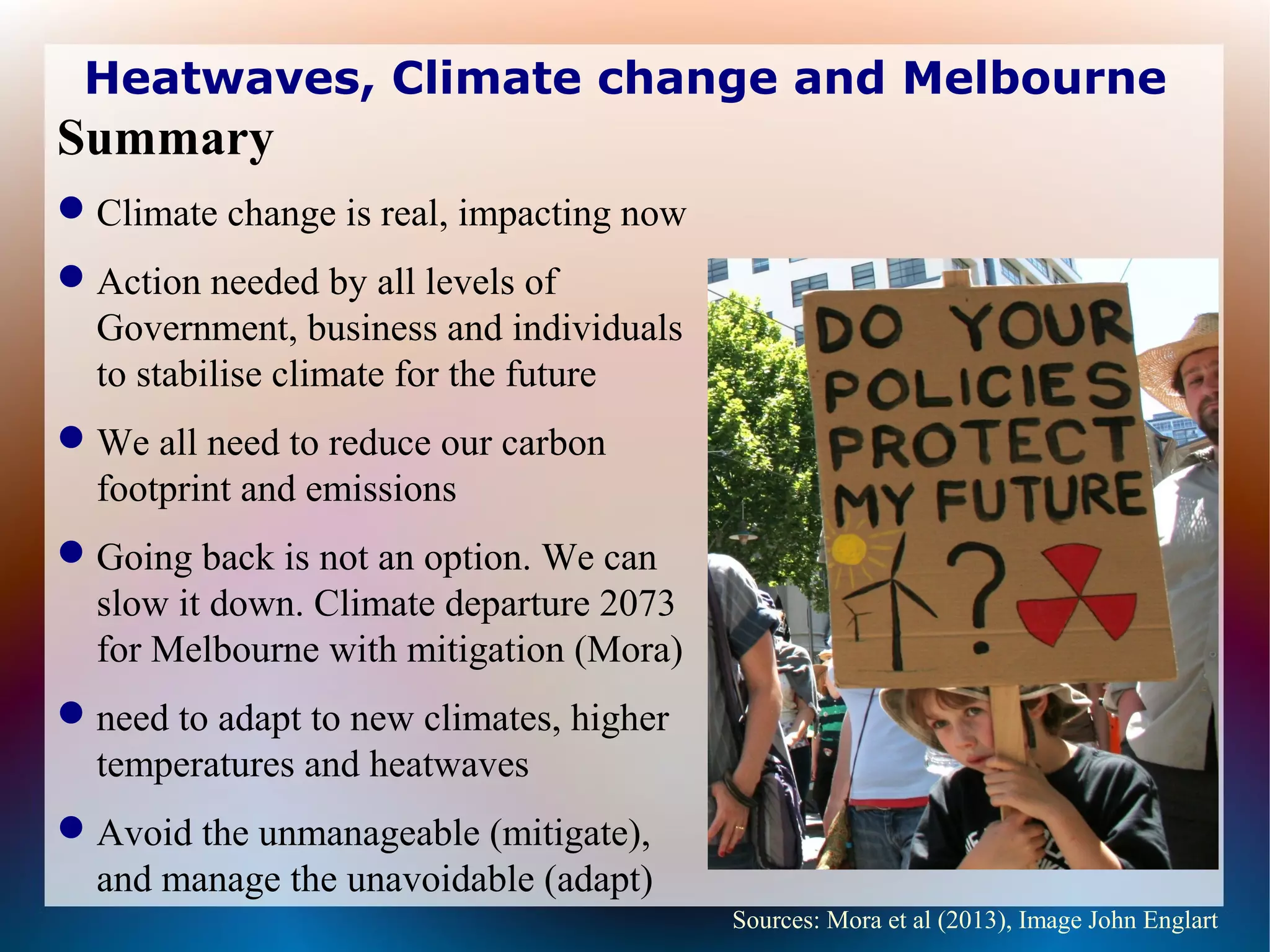 Heatwaves, Climate change and Melbourne
Summary
Climate change is real, impacting now
Action needed by all levels of
Government, business and individuals
to stabilise climate for the future
We all need to reduce our carbon
footprint and emissions
Going back is not an option. We can
slow it down. Climate departure 2073
for Melbourne with mitigation (Mora)
need to adapt to new climates, higher
temperatures and heatwaves
Avoid the unmanageable (mitigate),
and manage the unavoidable (adapt)
Sources: Mora et al (2013), Image John Englart
 