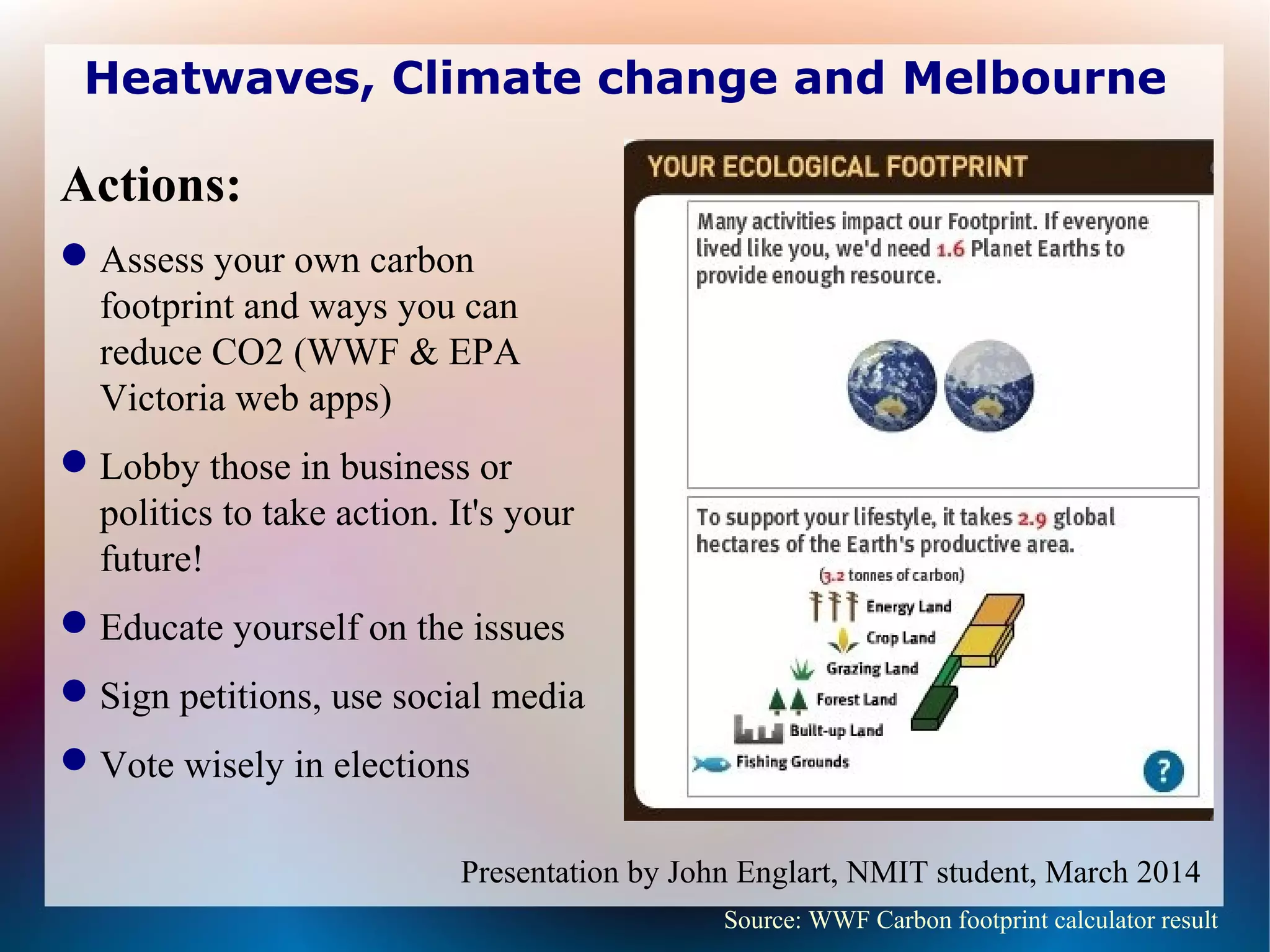 Heatwaves, Climate change and Melbourne
Actions:
Assess your own carbon
footprint and ways you can
reduce CO2 (WWF & EPA
Victoria web apps)
Lobby those in business or
politics to take action. It's your
future!
Educate yourself on the issues
Sign petitions, use social media
Vote wisely in elections
Source: WWF Carbon footprint calculator result
Presentation by John Englart, NMIT student, March 2014
 